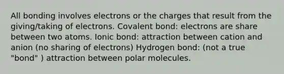 All bonding involves electrons or the charges that result from the giving/taking of electrons. Covalent bond: electrons are share between two atoms. Ionic bond: attraction between cation and anion (no sharing of electrons) Hydrogen bond: (not a true "bond" ) attraction between polar molecules.