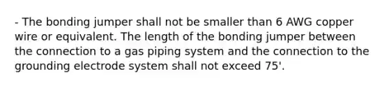 - The bonding jumper shall not be smaller than 6 AWG copper wire or equivalent. The length of the bonding jumper between the connection to a gas piping system and the connection to the grounding electrode system shall not exceed 75'.