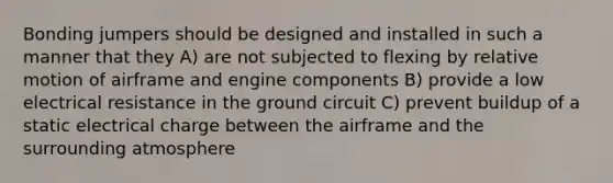 Bonding jumpers should be designed and installed in such a manner that they A) are not subjected to flexing by relative motion of airframe and engine components B) provide a low electrical resistance in the ground circuit C) prevent buildup of a static electrical charge between the airframe and the surrounding atmosphere