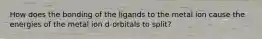 How does the bonding of the ligands to the metal ion cause the energies of the metal ion d-orbitals to split?