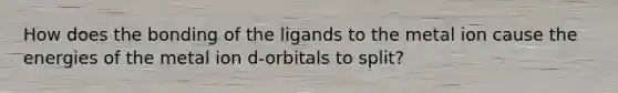 How does the bonding of the ligands to the metal ion cause the energies of the metal ion d-orbitals to split?