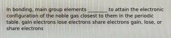 In bonding, main group elements ________ to attain the electronic configuration of the noble gas closest to them in the periodic table. gain electrons lose electrons share electrons gain, lose, or share electrons