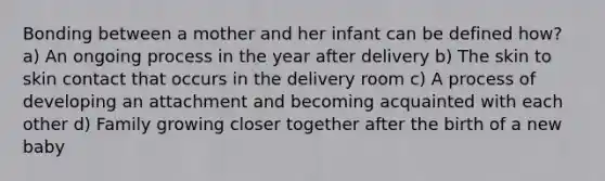 Bonding between a mother and her infant can be defined how? a) An ongoing process in the year after delivery b) The skin to skin contact that occurs in the delivery room c) A process of developing an attachment and becoming acquainted with each other d) Family growing closer together after the birth of a new baby