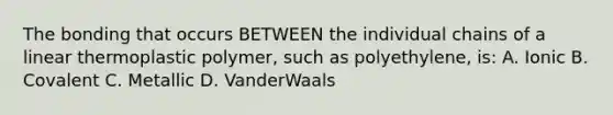 The bonding that occurs BETWEEN the individual chains of a linear thermoplastic polymer, such as polyethylene, is: A. Ionic B. Covalent C. Metallic D. VanderWaals