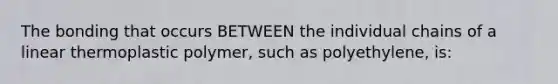 The bonding that occurs BETWEEN the individual chains of a linear thermoplastic polymer, such as polyethylene, is: