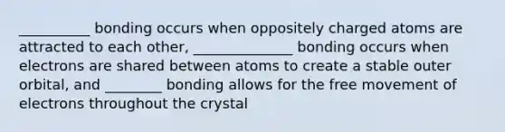 __________ bonding occurs when oppositely charged atoms are attracted to each other, ______________ bonding occurs when electrons are shared between atoms to create a stable outer orbital, and ________ bonding allows for the free movement of electrons throughout the crystal