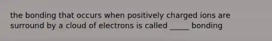 the bonding that occurs when positively charged ions are surround by a cloud of electrons is called _____ bonding