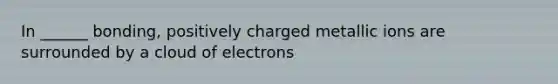 In ______ bonding, positively charged metallic ions are surrounded by a cloud of electrons