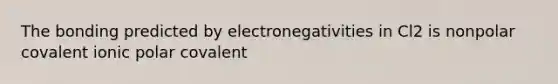 The bonding predicted by electronegativities in Cl2 is nonpolar covalent ionic polar covalent