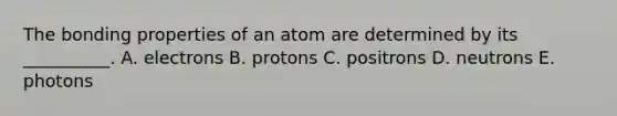 The bonding properties of an atom are determined by its __________. A. electrons B. protons C. positrons D. neutrons E. photons