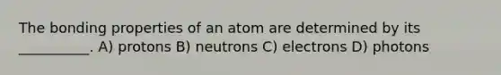 The bonding properties of an atom are determined by its __________. A) protons B) neutrons C) electrons D) photons