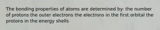 The bonding properties of atoms are determined by: the number of protons the outer electrons the electrons in the first orbital the protons in the energy shells