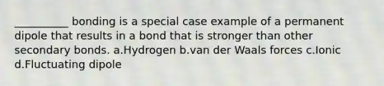 __________ bonding is a special case example of a permanent dipole that results in a bond that is stronger than other secondary bonds. a.Hydrogen b.van der Waals forces c.Ionic d.Fluctuating dipole