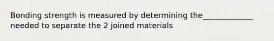 Bonding strength is measured by determining the_____________ needed to separate the 2 joined materials