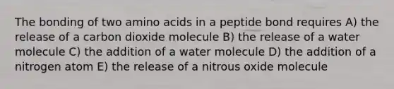 The bonding of two amino acids in a peptide bond requires A) the release of a carbon dioxide molecule B) the release of a water molecule C) the addition of a water molecule D) the addition of a nitrogen atom E) the release of a nitrous oxide molecule