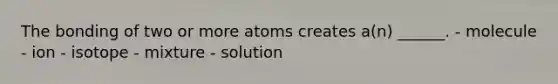 The bonding of two or more atoms creates a(n) ______. - molecule - ion - isotope - mixture - solution