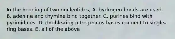 In the bonding of two nucleotides, A. hydrogen bonds are used. B. adenine and thymine bind together. C. purines bind with pyrimidines. D. double-ring nitrogenous bases connect to single-ring bases. E. all of the above