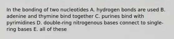 In the bonding of two nucleotides A. hydrogen bonds are used B. adenine and thymine bind together C. purines bind with pyrimidines D. double-ring nitrogenous bases connect to single-ring bases E. all of these