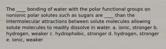 The ____ bonding of water with the polar functional groups on nonionic polar solutes such as sugars are ____ than the intermolecular attractions between solute molecules allowing solute molecules to readily dissolve in water. a. ionic, stronger b. hydrogen, weaker c. hydrophobic, stronger d. hydrogen, stronger e. ionic, weaker