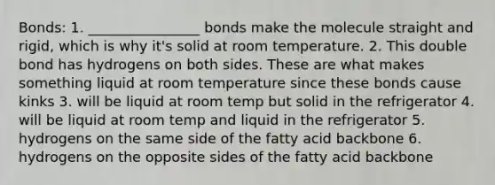 Bonds: 1. ________________ bonds make the molecule straight and rigid, which is why it's solid at room temperature. 2. This double bond has hydrogens on both sides. These are what makes something liquid at room temperature since these bonds cause kinks 3. will be liquid at room temp but solid in the refrigerator 4. will be liquid at room temp and liquid in the refrigerator 5. hydrogens on the same side of the fatty acid backbone 6. hydrogens on the opposite sides of the fatty acid backbone