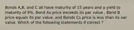 Bonds A,B, and C all have maturity of 15 years and a yield to maturity of 9%. Bond As price exceeds its par value , Bond B price equals its par value, and Bonds Cs price is less than its oar value. Which of the following statements if correct ?