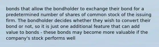 bonds that allow the bondholder to exchange their bond for a predetermined number of shares of common stock of the issuing firm. The bondholder decides whether they wish to convert their bond or not, so it is just one additional feature that can add value to bonds - these bonds may become more valuable if the company's stock performs well