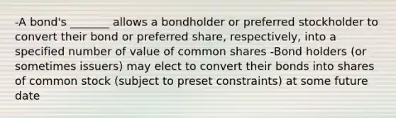 -A bond's _______ allows a bondholder or preferred stockholder to convert their bond or preferred share, respectively, into a specified number of value of common shares -Bond holders (or sometimes issuers) may elect to convert their bonds into shares of common stock (subject to preset constraints) at some future date