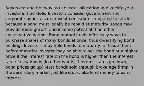 Bonds are another way to use asset allocation to diversify your investment portfolio Investors consider government and corporate bonds a safer investment when compared to stocks because a bond must legally be repaid at maturity Bonds may provide more growth and income potential than other conservative options Bond mutual funds offer easy ways to purchase shares of many bonds at once, thus diversifying bond holdings Investors may hold bonds to maturity, or trade them before maturity Investor may be able to sell the bond at a higher price if the interest rate on the bond is higher than the interest rate of new bonds (In other words, if interest rates go down, bond prices go up) Most bonds sold through brokerage firms in the secondary market just like stock. aka lend money to earn interest