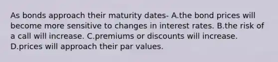 As bonds approach their maturity dates- A.the bond prices will become more sensitive to changes in interest rates. B.the risk of a call will increase. C.premiums or discounts will increase. D.prices will approach their par values.