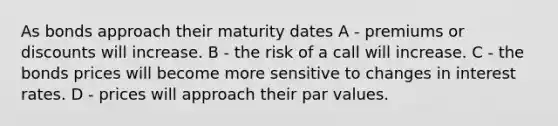 As bonds approach their maturity dates A - premiums or discounts will increase. B - the risk of a call will increase. C - the bonds prices will become more sensitive to changes in interest rates. D - prices will approach their par values.