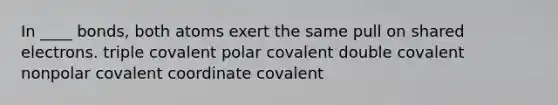 In ____ bonds, both atoms exert the same pull on shared electrons.​ ​triple covalent ​polar covalent ​double covalent ​nonpolar covalent ​coordinate covalent