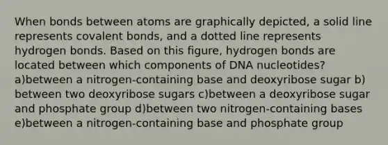 When bonds between atoms are graphically depicted, a solid line represents covalent bonds, and a dotted line represents hydrogen bonds. Based on this figure, hydrogen bonds are located between which components of DNA nucleotides? a)between a nitrogen-containing base and deoxyribose sugar b) between two deoxyribose sugars c)between a deoxyribose sugar and phosphate group d)between two nitrogen-containing bases e)between a nitrogen-containing base and phosphate group