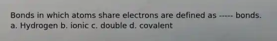 Bonds in which atoms share electrons are defined as ----- bonds. a. Hydrogen b. ionic c. double d. covalent