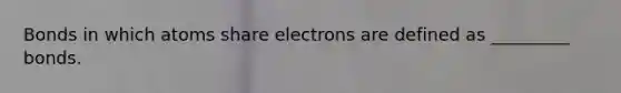 Bonds in which atoms share electrons are defined as _________ bonds.