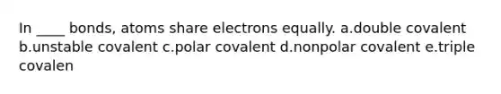 In ____ bonds, atoms share electrons equally. a.double covalent b.unstable covalent c.polar covalent d.nonpolar covalent e.triple covalen