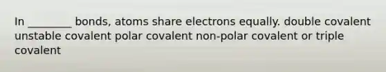 In ________ bonds, atoms share electrons equally. double covalent unstable covalent polar covalent non-polar covalent or triple covalent