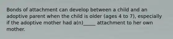 Bonds of attachment can develop between a child and an adoptive parent when the child is older (ages 4 to 7), especially if the adoptive mother had a(n)_____ attachment to her own mother.