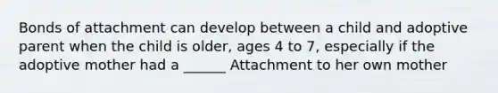 Bonds of attachment can develop between a child and adoptive parent when the child is older, ages 4 to 7, especially if the adoptive mother had a ______ Attachment to her own mother