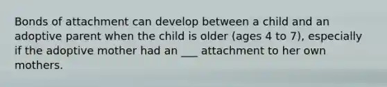 Bonds of attachment can develop between a child and an adoptive parent when the child is older (ages 4 to 7), especially if the adoptive mother had an ___ attachment to her own mothers.