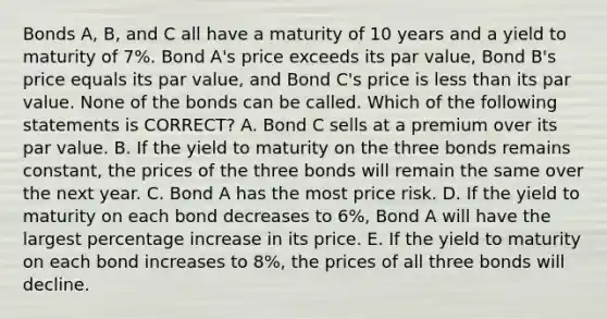 Bonds A, B, and C all have a maturity of 10 years and a yield to maturity of 7%. Bond A's price exceeds its par value, Bond B's price equals its par value, and Bond C's price is less than its par value. None of the bonds can be called. Which of the following statements is CORRECT? A. Bond C sells at a premium over its par value. B. If the yield to maturity on the three bonds remains constant, the prices of the three bonds will remain the same over the next year. C. Bond A has the most price risk. D. If the yield to maturity on each bond decreases to 6%, Bond A will have the largest percentage increase in its price. E. If the yield to maturity on each bond increases to 8%, the prices of all three bonds will decline.