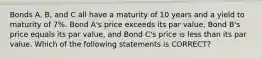 Bonds A, B, and C all have a maturity of 10 years and a yield to maturity of 7%. Bond A's price exceeds its par value, Bond B's price equals its par value, and Bond C's price is less than its par value. Which of the following statements is CORRECT?