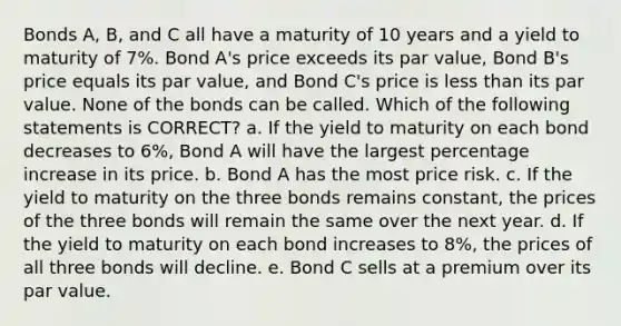 Bonds A, B, and C all have a maturity of 10 years and a yield to maturity of 7%. Bond A's price exceeds its par value, Bond B's price equals its par value, and Bond C's price is less than its par value. None of the bonds can be called. Which of the following statements is CORRECT? a. If the yield to maturity on each bond decreases to 6%, Bond A will have the largest percentage increase in its price. b. Bond A has the most price risk. c. If the yield to maturity on the three bonds remains constant, the prices of the three bonds will remain the same over the next year. d. If the yield to maturity on each bond increases to 8%, the prices of all three bonds will decline. e. Bond C sells at a premium over its par value.