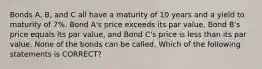 Bonds A, B, and C all have a maturity of 10 years and a yield to maturity of 7%. Bond A's price exceeds its par value, Bond B's price equals its par value, and Bond C's price is less than its par value. None of the bonds can be called. Which of the following statements is CORRECT?