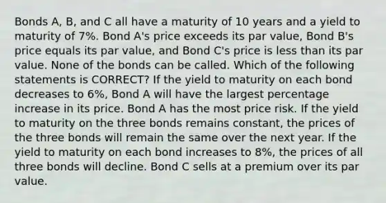 Bonds A, B, and C all have a maturity of 10 years and a yield to maturity of 7%. Bond A's price exceeds its par value, Bond B's price equals its par value, and Bond C's price is <a href='https://www.questionai.com/knowledge/k7BtlYpAMX-less-than' class='anchor-knowledge'>less than</a> its par value. None of the bonds can be called. Which of the following statements is CORRECT? If the yield to maturity on each bond decreases to 6%, Bond A will have the largest <a href='https://www.questionai.com/knowledge/kGhkVyPhRK-percentage-increase' class='anchor-knowledge'>percentage increase</a> in its price. Bond A has the most price risk. If the yield to maturity on the three bonds remains constant, the prices of the three bonds will remain the same over the next year. If the yield to maturity on each bond increases to 8%, the prices of all three bonds will decline. Bond C sells at a premium over its par value.