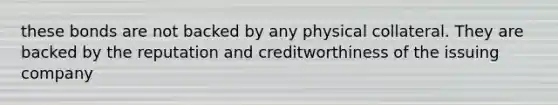 these bonds are not backed by any physical collateral. They are backed by the reputation and creditworthiness of the issuing company