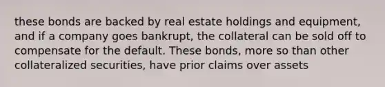 these bonds are backed by real estate holdings and equipment, and if a company goes bankrupt, the collateral can be sold off to compensate for the default. These bonds, more so than other collateralized securities, have prior claims over assets