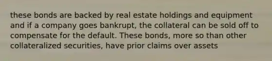 these bonds are backed by real estate holdings and equipment and if a company goes bankrupt, the collateral can be sold off to compensate for the default. These bonds, more so than other collateralized securities, have prior claims over assets