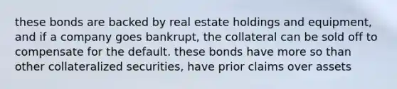 these bonds are backed by real estate holdings and equipment, and if a company goes bankrupt, the collateral can be sold off to compensate for the default. these bonds have more so than other collateralized securities, have prior claims over assets