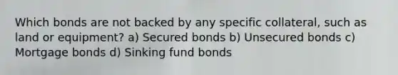 Which bonds are not backed by any specific collateral, such as land or equipment? a) Secured bonds b) Unsecured bonds c) Mortgage bonds d) Sinking fund bonds