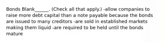 Bonds Blank______. (Check all that apply.) -allow companies to raise more debt capital than a note payable because the bonds are issued to many creditors -are sold in established markets making them liquid -are required to be held until the bonds mature